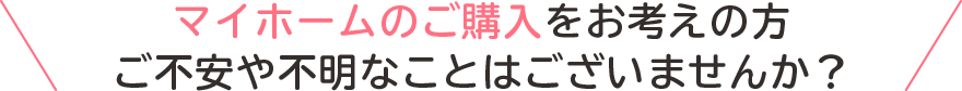 マイホームのご購入のお考えの方、ご不安やご不明なことはございませんか